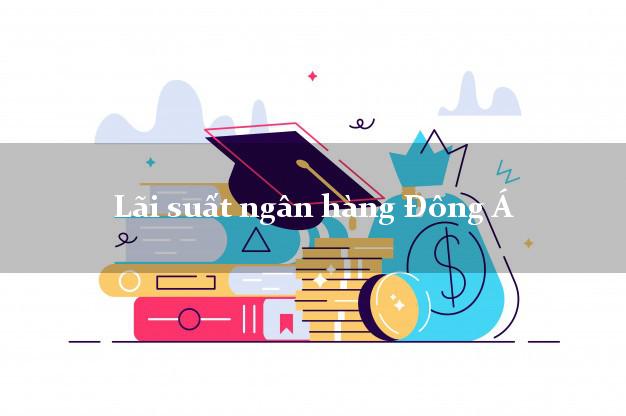 Lãi suất ngân hàng Đông Á hiện nay Lãi suất ngân hàng Đông Á